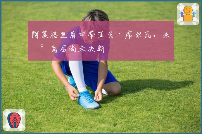 阿莱格里看中蒂亚戈·席尔瓦，米兰高层尚未决断