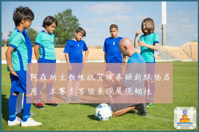 阿森纳主教练祝贺埃弗顿新球场启用，本赛季客场表现展现韧性