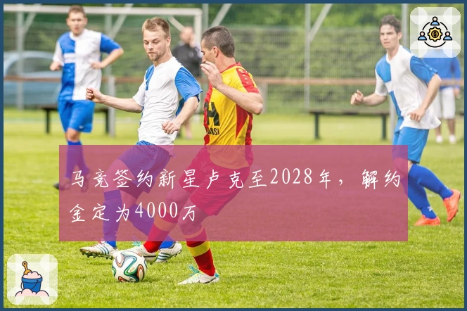 马竞签约新星卢克至2028年，解约金定为4000万