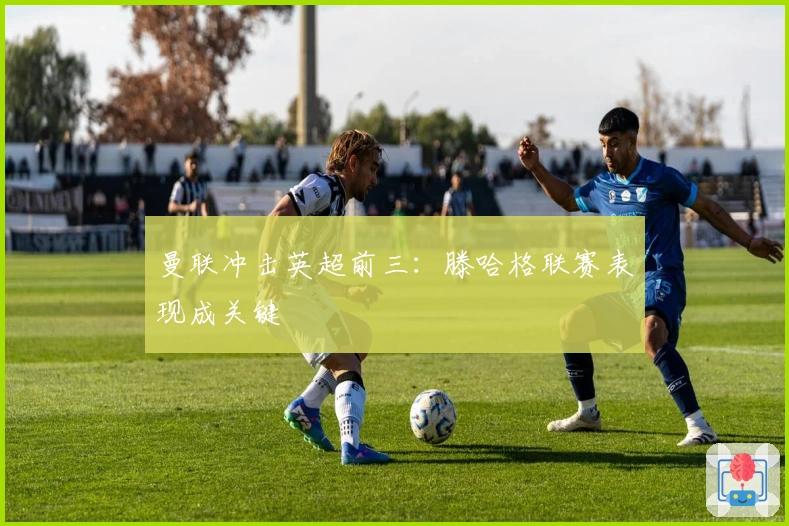 曼联冲击英超前三：滕哈格联赛表现成关键