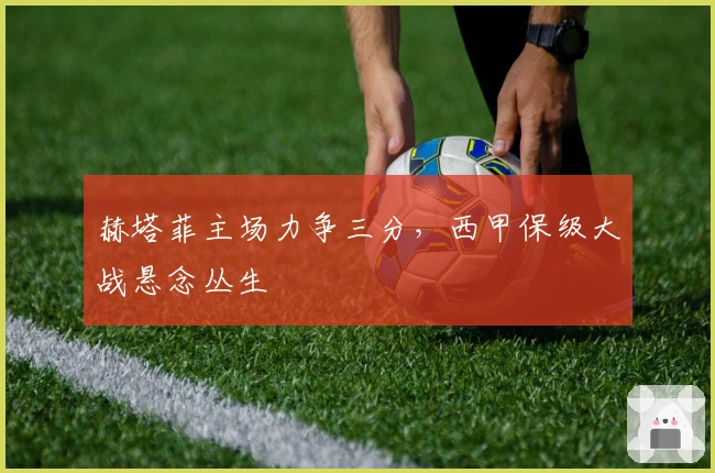 赫塔菲主场力争三分，西甲保级大战悬念丛生