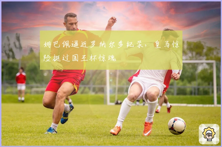 姆巴佩逼近罗纳尔多纪录，皇马惊险挺过国王杯惊魂