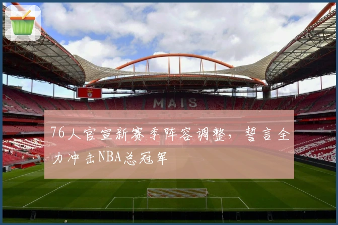 76人官宣新赛季阵容调整，誓言全力冲击NBA总冠军