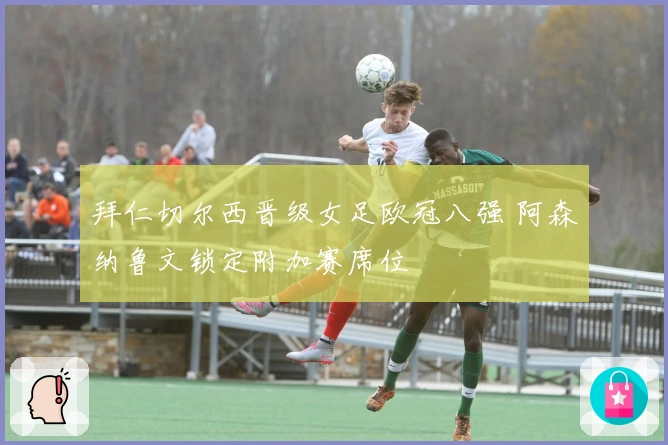 拜仁切尔西晋级女足欧冠八强 阿森纳鲁文锁定附加赛席位