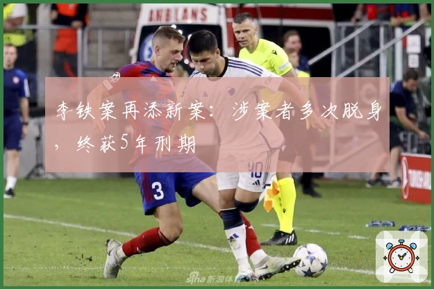 李铁案再添新案:涉案者多次脱身,终获5年刑期