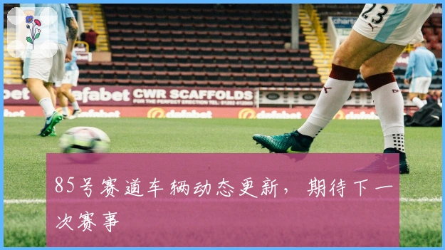 85号赛道车辆动态更新，期待下一次赛事