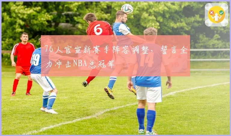 76人官宣新赛季阵容调整，誓言全力冲击NBA总冠军